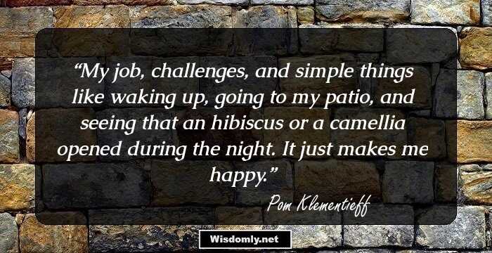 My job, challenges, and simple things like waking up, going to my patio, and seeing that an hibiscus or a camellia opened during the night. It just makes me happy.