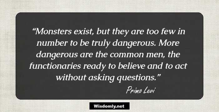 Monsters exist, but they are too few in number to be truly dangerous. More dangerous are the common men, the functionaries ready to believe and to act without asking questions.