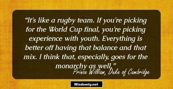 It's like a rugby team. If you're picking for the World Cup final, you're picking experience with youth. Everything is better off having that balance and that mix. I think that, especially, goes for the monarchy as well.