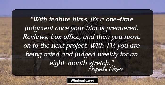 With feature films, it's a one-time judgment once your film is premiered. Reviews, box office, and then you move on to the next project. With TV, you are being rated and judged weekly for an eight-month stretch.