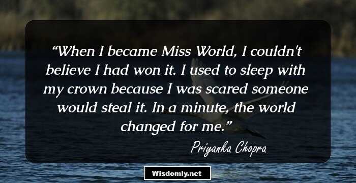 When I became Miss World, I couldn't believe I had won it. I used to sleep with my crown because I was scared someone would steal it. In a minute, the world changed for me.