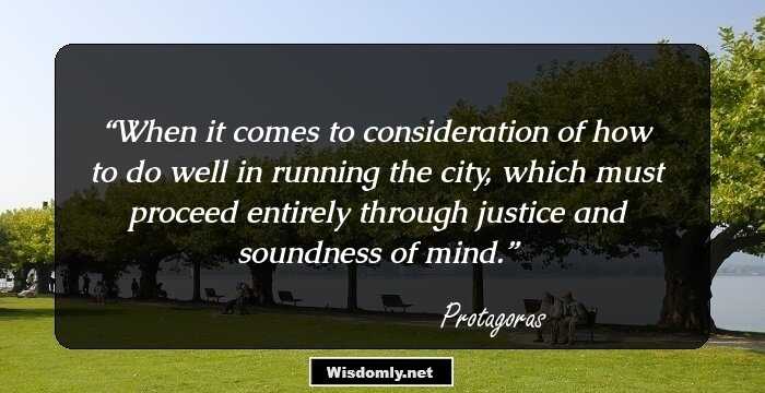 When it comes to consideration of how to do well in running the city, which must proceed entirely through justice and soundness of mind.