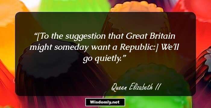 [To the suggestion that Great Britain might someday want a Republic:] We'll go quietly.