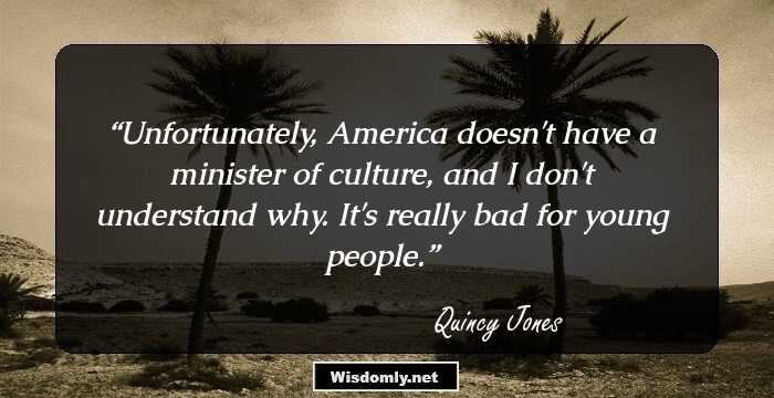 Unfortunately, America doesn't have a minister of culture, and I don't understand why. It's really bad for young people.