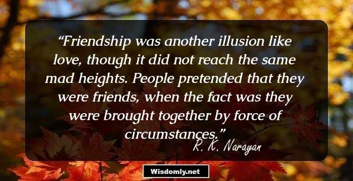 Friendship was another illusion like love, though it did not reach the same mad heights. People pretended that they were friends, when the fact was they were brought together by force of circumstances.