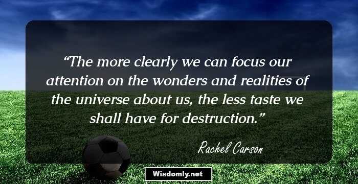 The more clearly we can focus our attention on the wonders and realities of the universe about us, the less taste we shall have for destruction.