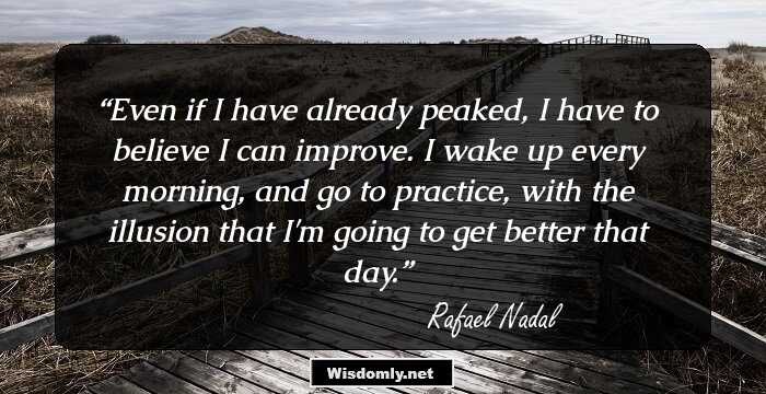 Even if I have already peaked, I have to believe I can improve. I wake up every morning, and go to practice, with the illusion that I'm going to get better that day.