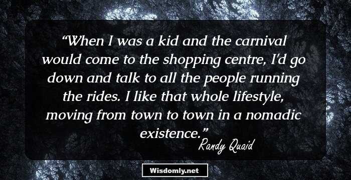 When I was a kid and the carnival would come to the shopping centre, I'd go down and talk to all the people running the rides. I like that whole lifestyle, moving from town to town in a nomadic existence.