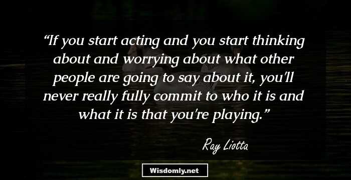 If you start acting and you start thinking about and worrying about what other people are going to say about it, you'll never really fully commit to who it is and what it is that you're playing.