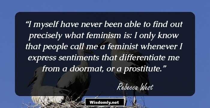 I myself have never been able to find out precisely what feminism is: I only know that people call me a feminist whenever I express sentiments that differentiate me from a doormat, or a prostitute.