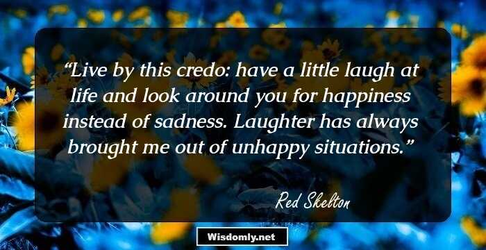 Live by this credo: have a little laugh at life and look around you for happiness instead of sadness. Laughter has always brought me out of unhappy situations.