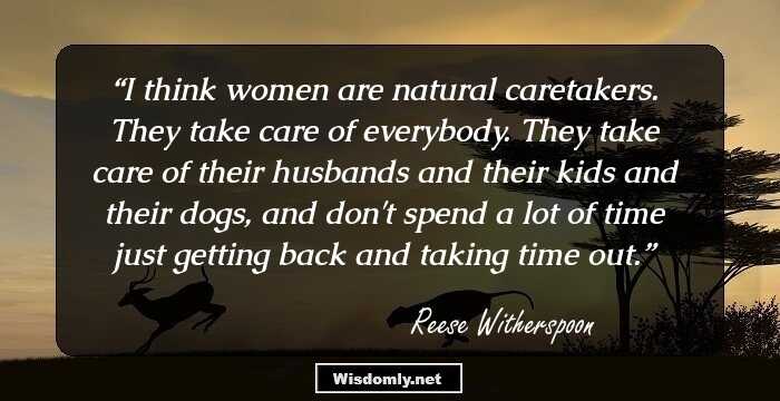 I think women are natural caretakers. They take care of everybody. They take care of their husbands and their kids and their dogs, and don't spend a lot of time just getting back and taking time out.