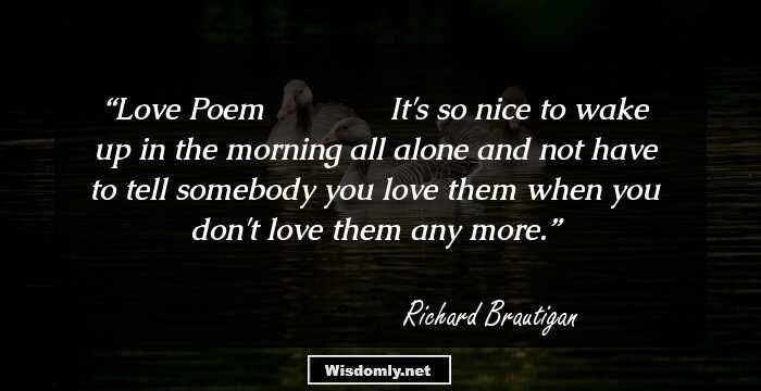 Love Poem
ـــــــــ
It's so nice
to wake up in the morning
all alone
and not have to tell somebody
you love them
when you don't love them
any more.