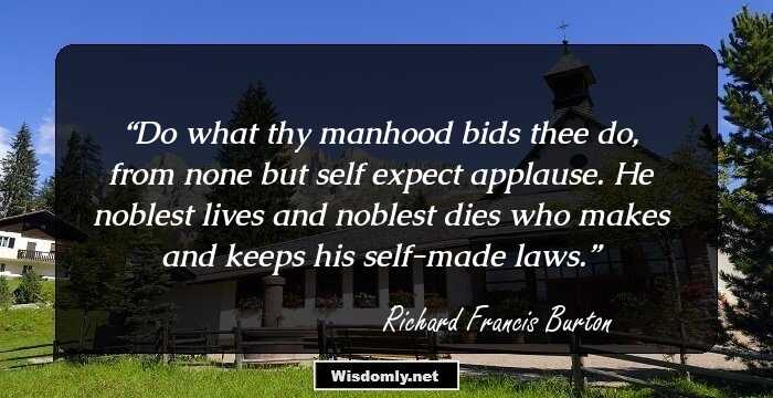 Do what thy manhood bids thee do,
from none but self expect applause.
He noblest lives and noblest dies
who makes and keeps his self-made laws.