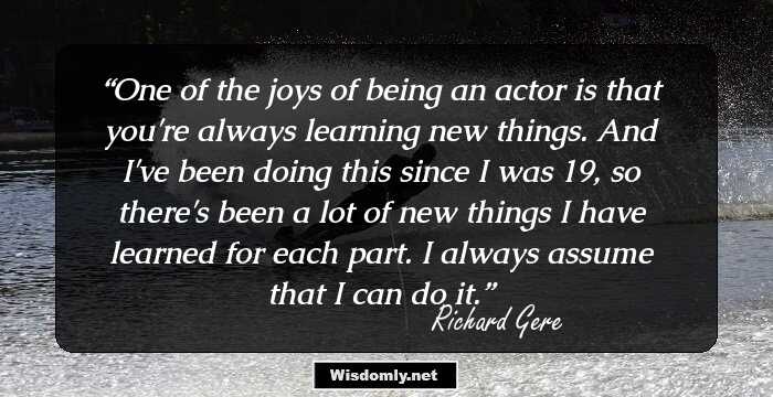 One of the joys of being an actor is that you're always learning new things. And I've been doing this since I was 19, so there's been a lot of new things I have learned for each part. I always assume that I can do it.