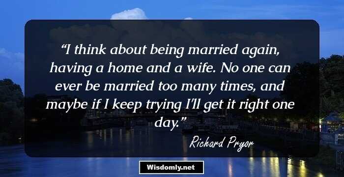 I think about being married again, having a home and a wife. No one can ever be married too many times, and maybe if I keep trying I'll get it right one day.