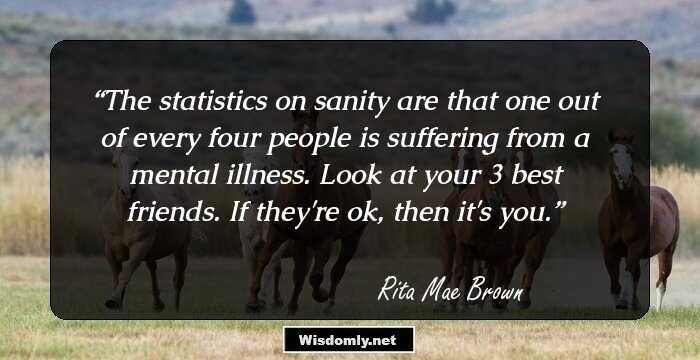 The statistics on sanity are that one out of every four people is suffering from a mental illness. Look at your 3 best friends. If they're ok, then it's you.