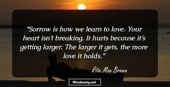 Sorrow is how we learn to love. Your heart isn't breaking. It hurts because it's getting larger. The larger it gets, the more love it holds.