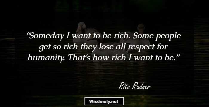 Someday I want to be rich. Some people get so rich they lose all respect for humanity. That's how rich I want to be.