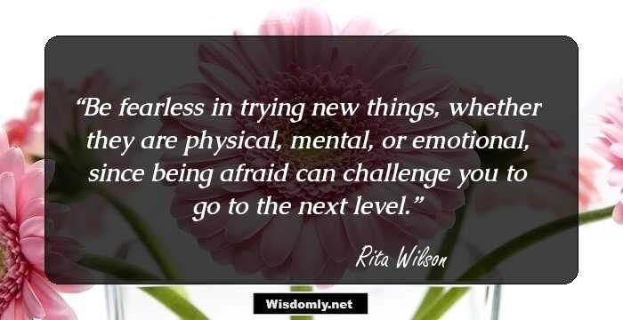 Be fearless in trying new things, whether they are physical, mental, or emotional, since being afraid can challenge you to go to the next level.