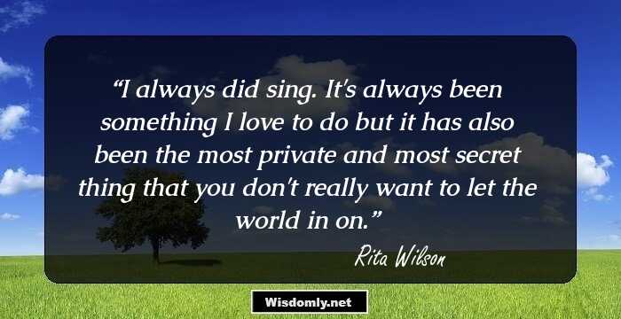 I always did sing. It's always been something I love to do but it has also been the most private and most secret thing that you don't really want to let the world in on.