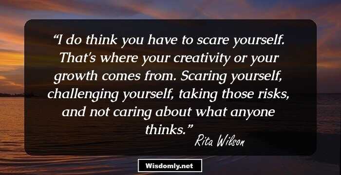 I do think you have to scare yourself. That's where your creativity or your growth comes from. Scaring yourself, challenging yourself, taking those risks, and not caring about what anyone thinks.