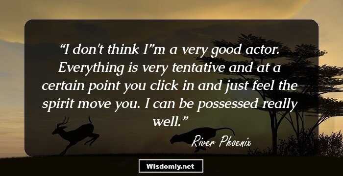 I don't think I”m a very good actor. Everything is very tentative and at a certain point you click in and just feel the spirit move you. I can be possessed really well.