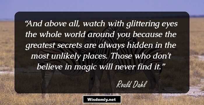 And above all, watch with glittering eyes the whole world around you because the greatest secrets are always hidden in the most unlikely places. Those who don't believe in magic will never find it.