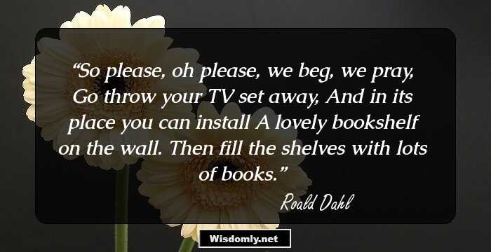 So please, oh please, we beg, we pray,
Go throw your TV set away,
And in its place you can install
A lovely bookshelf on the wall.
Then fill the shelves with lots of books.