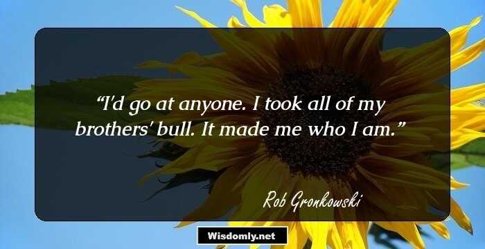 I'd go at anyone. I took all of my brothers' bull. It made me who I am.