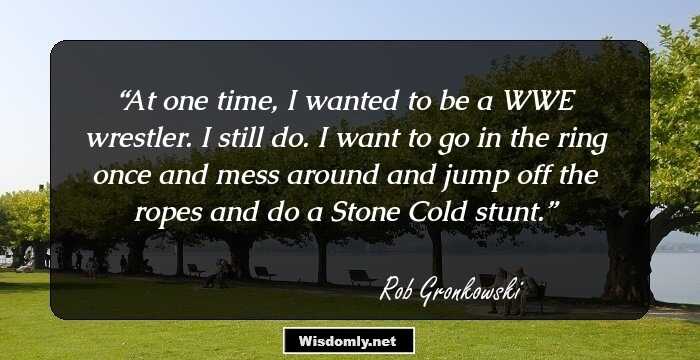 At one time, I wanted to be a WWE wrestler. I still do. I want to go in the ring once and mess around and jump off the ropes and do a Stone Cold stunt.