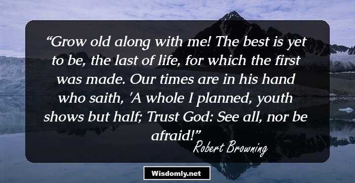 Grow old along with me! The best is yet to be, the last of life, for which the first was made. Our times are in his hand who saith, 'A whole I planned, youth shows but half; Trust God: See all, nor be afraid!