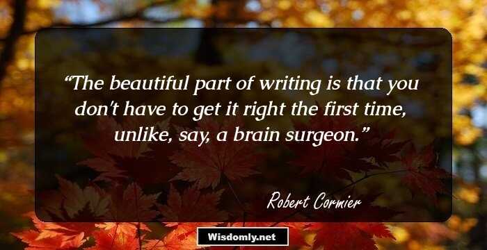 The beautiful part of writing is that you don't have to get it right the first time, unlike, say, a brain surgeon.