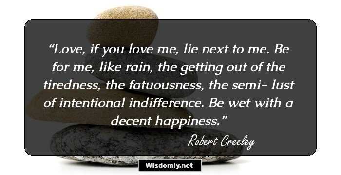 Love, if you love me,
lie next to me.
Be for me, like rain,
the getting out

of the tiredness, the fatuousness, the semi-
lust of intentional indifference.
Be wet
with a decent happiness.