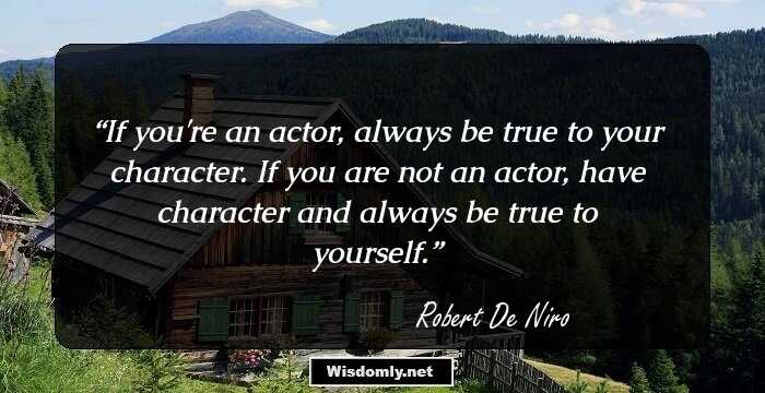 If you're an actor, always be true to your character. If you are not an actor, have character and always be true to yourself.