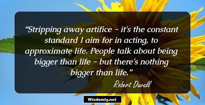 Stripping away artifice - it's the constant standard I aim for in acting, to approximate life. People talk about being bigger than life - but there's nothing bigger than life.