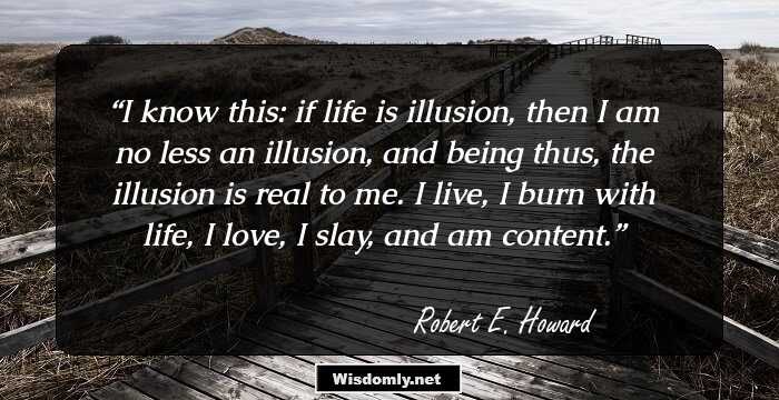 I know this: if life is illusion, then I am no less an illusion, and being thus, the illusion is real to me. I live, I burn with life, I love, I slay, and am content.