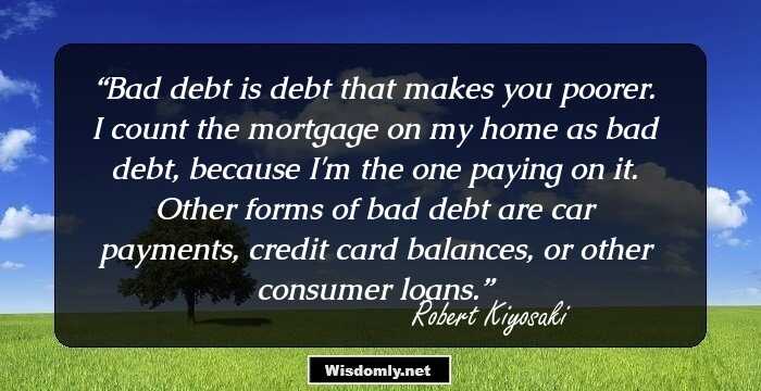 Bad debt is debt that makes you poorer. I count the mortgage on my home as bad debt, because I'm the one paying on it. Other forms of bad debt are car payments, credit card balances, or other consumer loans.