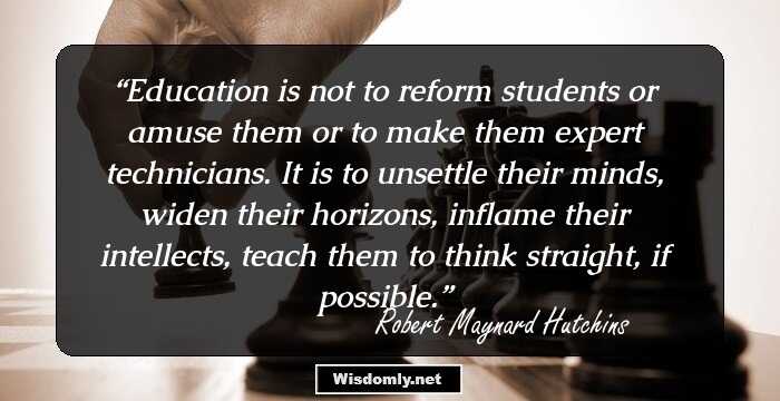 Education is not to reform students or amuse them or to make them expert technicians. It is to unsettle their minds, widen their horizons, inflame their intellects, teach them to think straight, if possible.