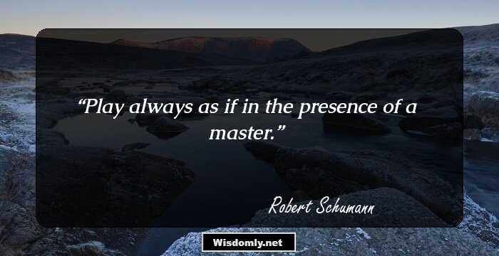 Play always as if in the presence of a master.