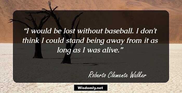 I would be lost without baseball. I don't think I could stand being away from it as long as I was alive.