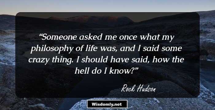 Someone asked me once what my philosophy of life was, and I said some crazy thing. I should have said, how the hell do I know?