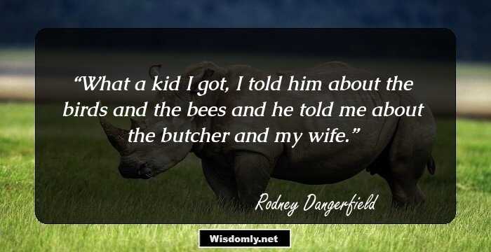 What a kid I got, I told him about the birds and the bees and he told me about the butcher and my wife.