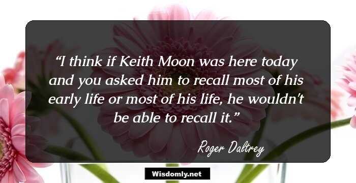 I think if Keith Moon was here today and you asked him to recall most of his early life or most of his life, he wouldn't be able to recall it.