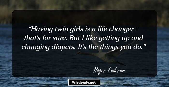 Having twin girls is a life changer - that's for sure. But I like getting up and changing diapers. It's the things you do.