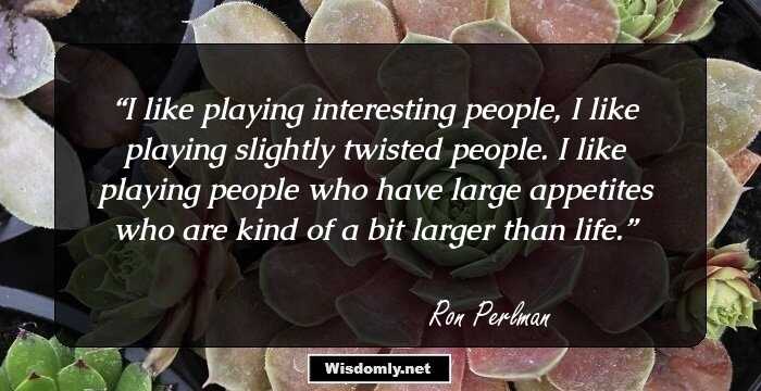 I like playing interesting people, I like playing slightly twisted people. I like playing people who have large appetites who are kind of a bit larger than life.