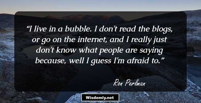 I live in a bubble. I don't read the blogs, or go on the internet, and I really just don't know what people are saying because, well I guess I'm afraid to.