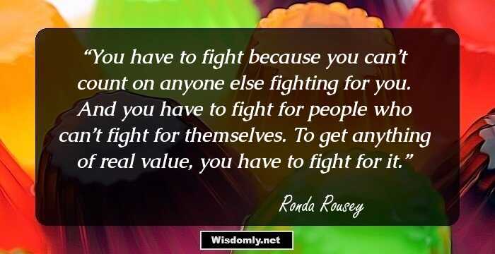 You have to fight because you can’t count on anyone else fighting for you. And you have to fight for people who can’t fight for themselves. To get anything of real value, you have to fight for it.