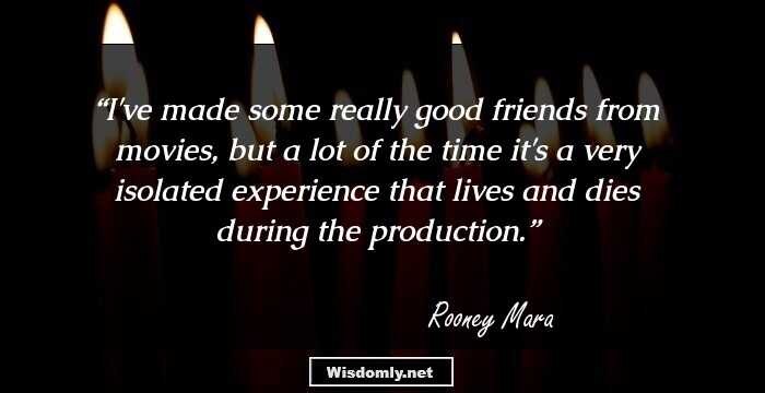 I've made some really good friends from movies, but a lot of the time it's a very isolated experience that lives and dies during the production.