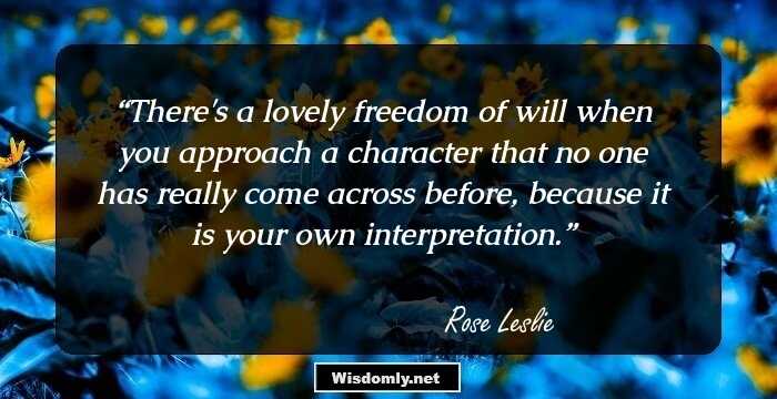 There's a lovely freedom of will when you approach a character that no one has really come across before, because it is your own interpretation.